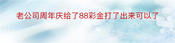 老公司周年庆给了88彩金打了出来可以了