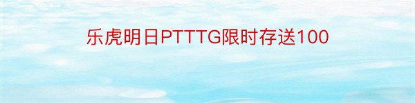 乐虎明日PTTTG限时存送100