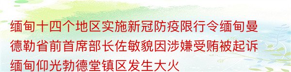 缅甸十四个地区实施新冠防疫限行令缅甸曼德勒省前首席部长佐敏貌因涉嫌受贿被起诉缅甸仰光勃德堂镇区发生大火