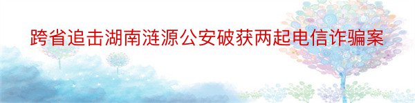 跨省追击湖南涟源公安破获两起电信诈骗案