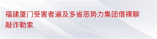 福建厦门受害者遍及多省恶势力集团借裸聊敲诈勒索