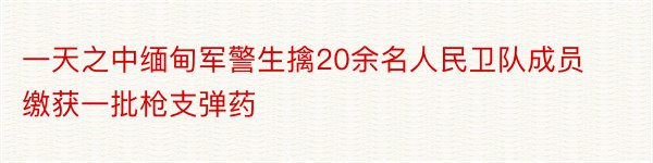 一天之中缅甸军警生擒20余名人民卫队成员缴获一批枪支弹药