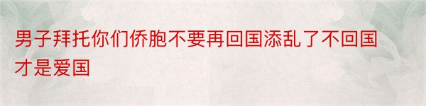 男子拜托你们侨胞不要再回国添乱了不回国才是爱国