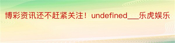 博彩资讯还不赶紧关注！undefined___乐虎娱乐